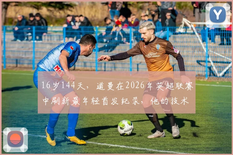 16岁144天，道曼在2026年英超联赛中刷新最年轻首发纪录，他的技术特点与青训背景分析