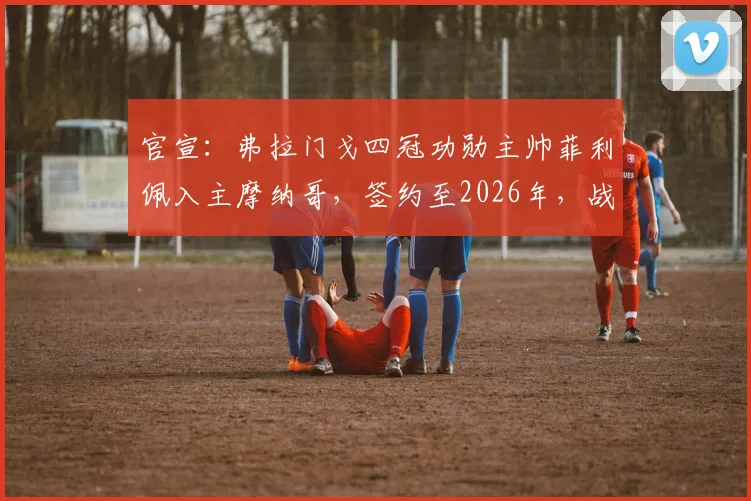 官宣:弗拉门戈四冠功勋主帅菲利佩入主摩纳哥,签约至2026年,战术风格与年薪引关注