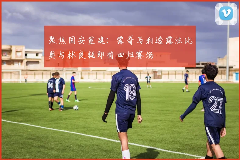 聚焦国安重建：蒙哥马利透露法比奥与林良铭即将回归赛场