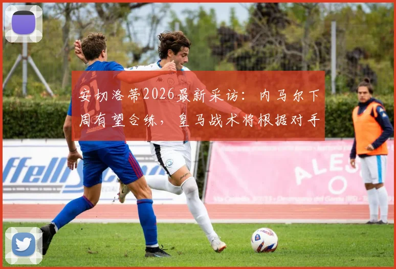 安切洛蒂2026最新采访：内马尔下周有望合练，皇马战术将根据对手灵活调整