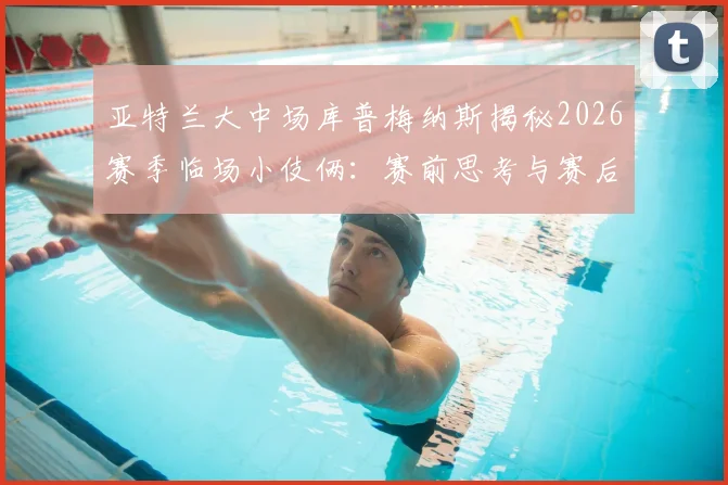 亚特兰大中场库普梅纳斯揭秘2026赛季临场小伎俩:赛前思考与赛后坦诚回顾