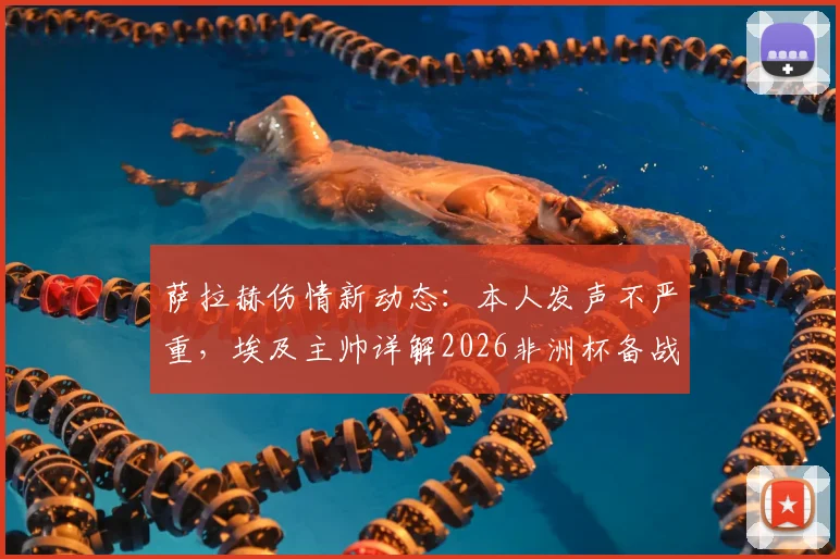 萨拉赫伤情新动态：本人发声不严重，埃及主帅详解2026非洲杯备战时间表与康复计划