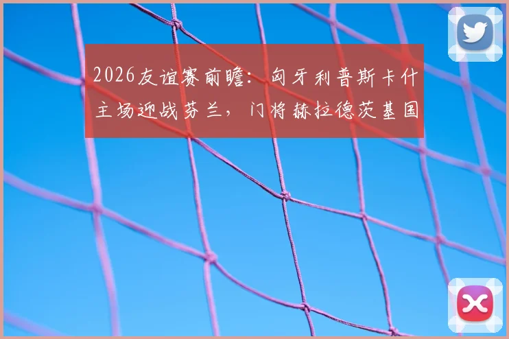 2026友谊赛前瞻:匈牙利普斯卡什主场迎战芬兰,门将赫拉德茨基国家队告别战看点解析