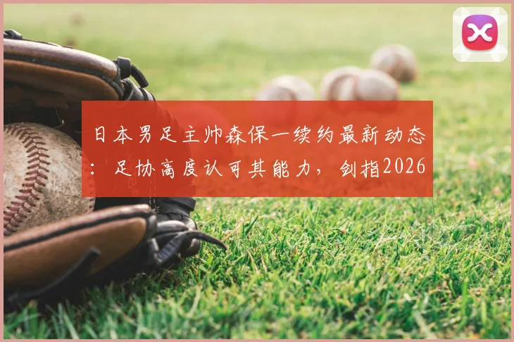 日本男足主帅森保一续约最新动态：足协高度认可其能力，剑指2026世界杯征程