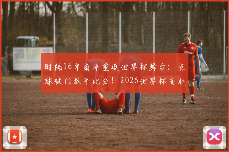 时隔16年南非重返世界杯舞台：点球破门扳平比分！2026世界杯南非要创造新历史？