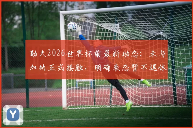 勒夫2026世界杯前最新动态：未与加纳正式接触，明确表态暂不退休，未来去向分析
