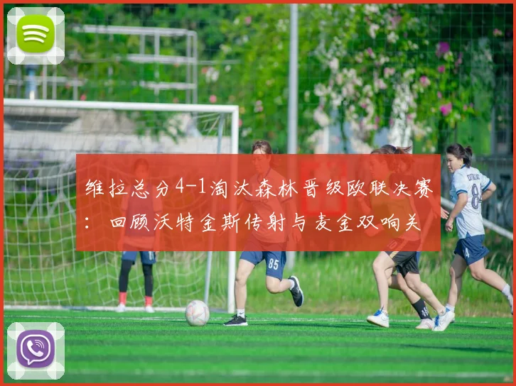 维拉总分4-1淘汰森林晋级欧联决赛：回顾沃特金斯传射与麦金双响关键战，解析球队晋级历程