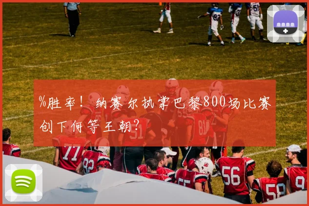 %胜率！纳赛尔执掌巴黎800场比赛创下何等王朝？