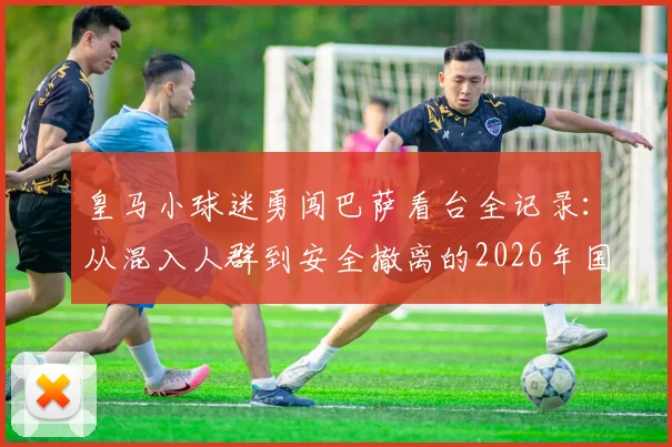 皇马小球迷勇闯巴萨看台全记录：从混入人群到安全撤离的2026年国家德比真实经历