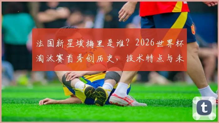 法国新星埃梅里是谁？2026世界杯淘汰赛首秀创历史，技术特点与未来前景分析