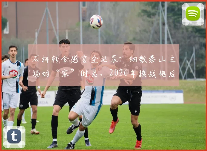 石柯转会感言全记录:细数泰山主场的“家”时光,2026年换战袍后他如何祝福老东家?