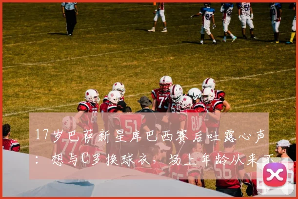 17岁巴萨新星库巴西赛后吐露心声：想与C罗换球衣，场上年龄从来不是问题