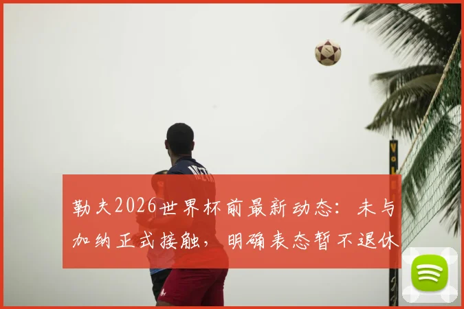 勒夫2026世界杯前最新动态：未与加纳正式接触，明确表态暂不退休，未来去向分析