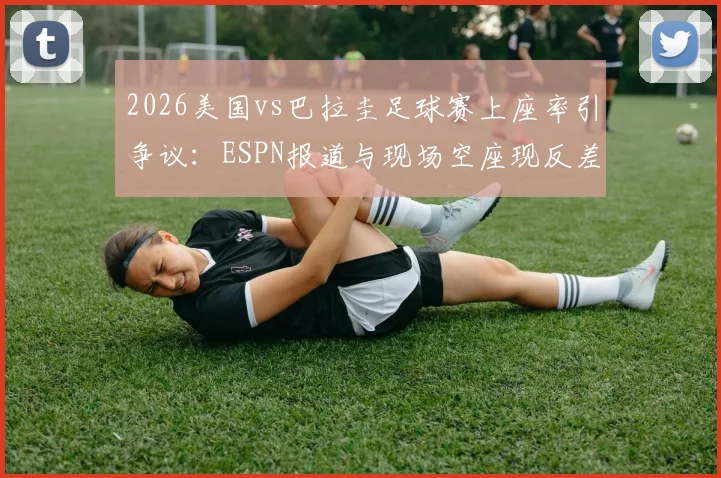 2026美国vs巴拉圭足球赛上座率引争议：ESPN报道与现场空座现反差，剖析官方统计与实际观赛人数不符的深层原因