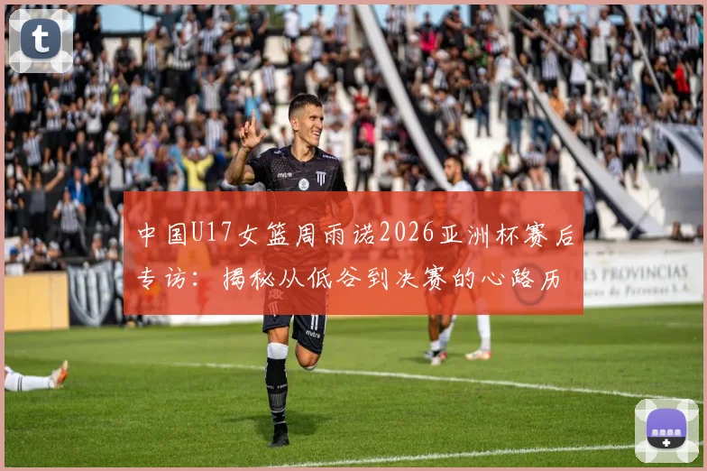 中国U17女篮周雨诺2026亚洲杯赛后专访：揭秘从低谷到决赛的心路历程与成长感悟