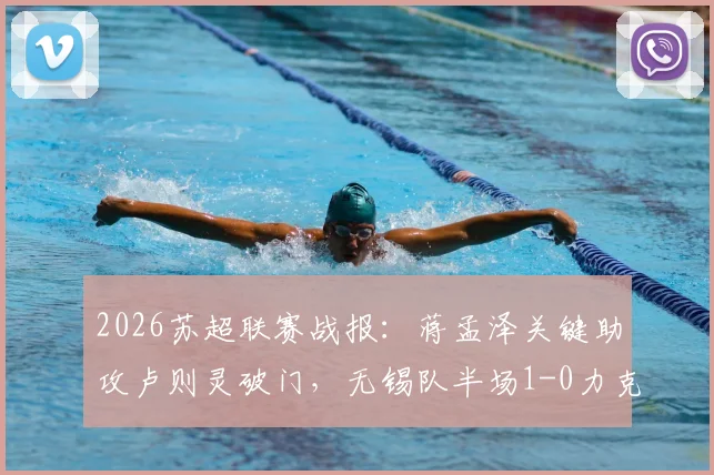 2026苏超联赛战报：蒋孟泽关键助攻卢则灵破门，无锡队半场1-0力克徐州队，附本场焦点球员技术分析