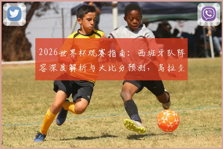2026世界杯观赛指南：西班牙队阵容深度解析与大比分预测，乌拉圭对阵沙特需警惕爆冷风险