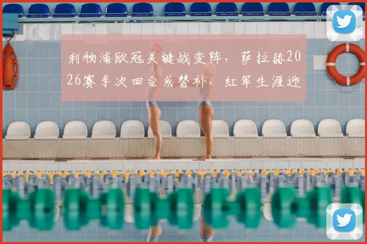 利物浦欧冠关键战变阵，萨拉赫2026赛季次回合或替补，红军生涯迎来转折点