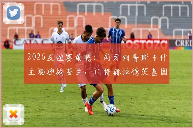 2026友谊赛前瞻：匈牙利普斯卡什主场迎战芬兰，门将赫拉德茨基国家队告别战看点解析