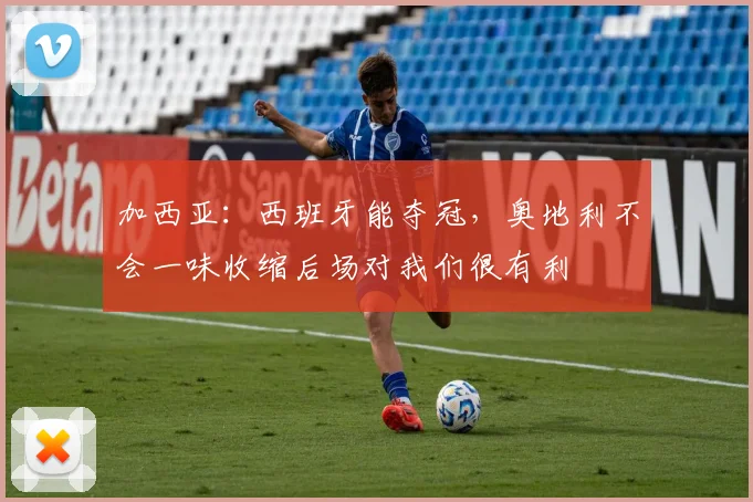 加西亚:西班牙能夺冠,奥地利不会一味收缩后场对我们很有利