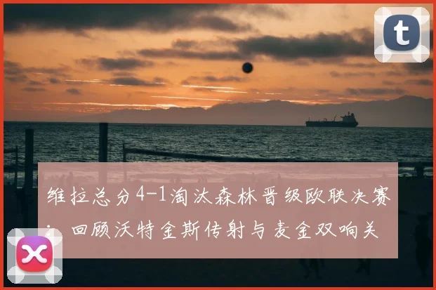 维拉总分4-1淘汰森林晋级欧联决赛：回顾沃特金斯传射与麦金双响关键战，解析球队晋级历程