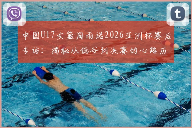 中国U17女篮周雨诺2026亚洲杯赛后专访：揭秘从低谷到决赛的心路历程与成长感悟