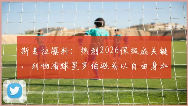 斯基拉爆料：热刺2026保级成关键，利物浦球星罗伯逊或以自由身加盟，转会动态与战术影响前瞻