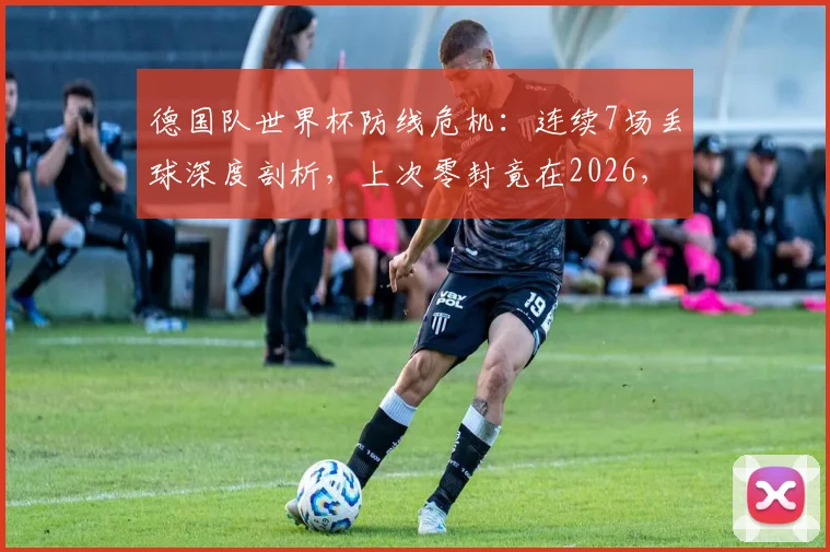 德国队世界杯防线危机:连续7场丢球深度剖析,上次零封竟在2026,防线顽疾如何破解与未来调整指南