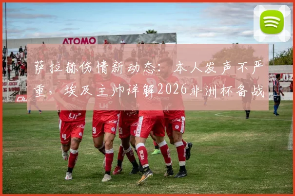 萨拉赫伤情新动态：本人发声不严重，埃及主帅详解2026非洲杯备战时间表与康复计划