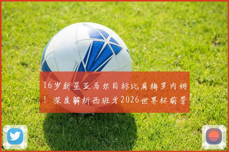 16岁新星亚马尔目标比肩梅罗内姆！深度解析西班牙2026世界杯前景与技术特点