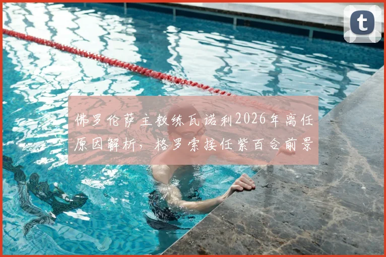 佛罗伦萨主教练瓦诺利2026年离任原因解析，格罗索接任紫百合前景与战术影响前瞻