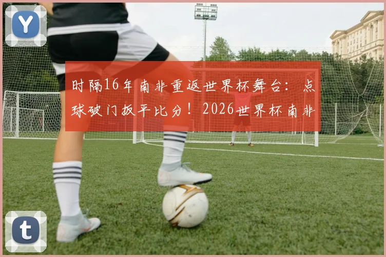 时隔16年南非重返世界杯舞台：点球破门扳平比分！2026世界杯南非要创造新历史？