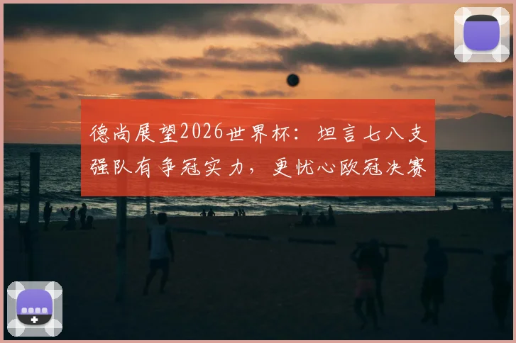 德尚展望2026世界杯：坦言七八支强队有争冠实力，更忧心欧冠决赛后国脚伤病隐患