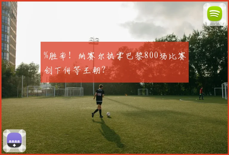 %胜率！纳赛尔执掌巴黎800场比赛创下何等王朝？
