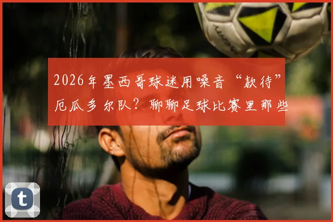 2026年墨西哥球迷用噪音“款待”厄瓜多尔队？聊聊足球比赛里那些常见的盘外招与心理战