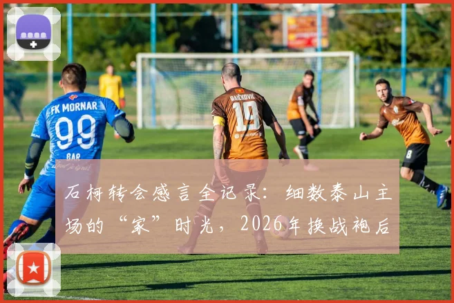 石柯转会感言全记录：细数泰山主场的“家”时光，2026年换战袍后他如何祝福老东家？