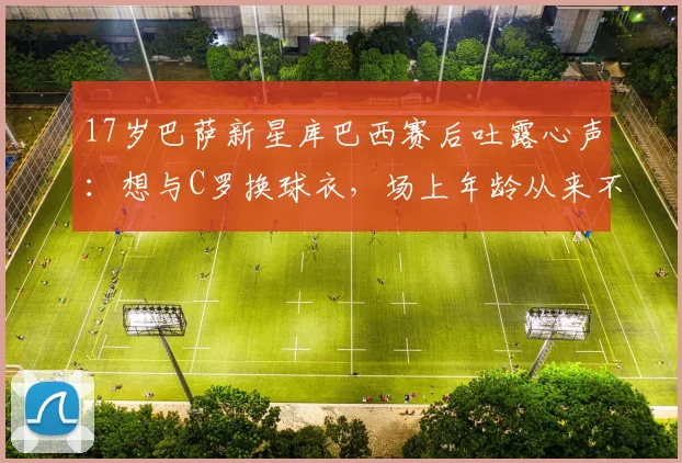 17岁巴萨新星库巴西赛后吐露心声：想与C罗换球衣，场上年龄从来不是问题