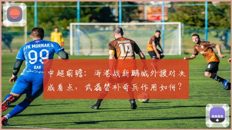 中超前瞻：海港战新鹏城外援对决成看点，武磊替补奇兵作用如何？