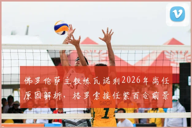 佛罗伦萨主教练瓦诺利2026年离任原因解析，格罗索接任紫百合前景与战术影响前瞻