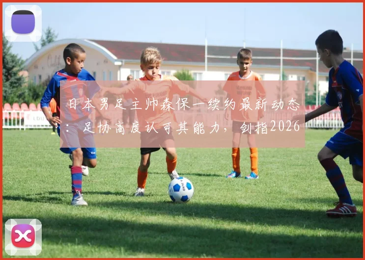 日本男足主帅森保一续约最新动态：足协高度认可其能力，剑指2026世界杯征程