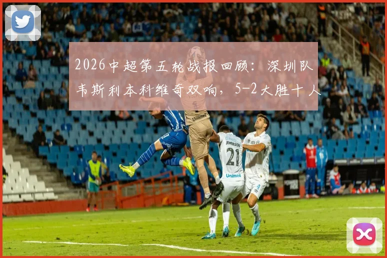 2026中超第五轮战报回顾：深圳队韦斯利本科维奇双响，5-2大胜十人武汉，附比赛关键节点与球员数据