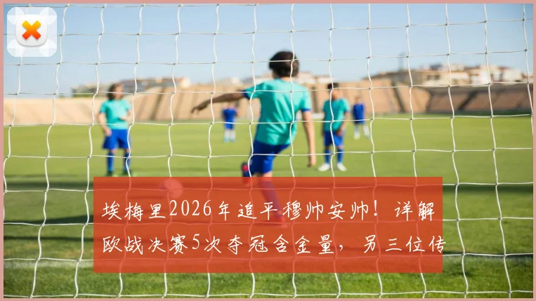 埃梅里2026年追平穆帅安帅！详解欧战决赛5次夺冠含金量，另三位传奇主帅是谁