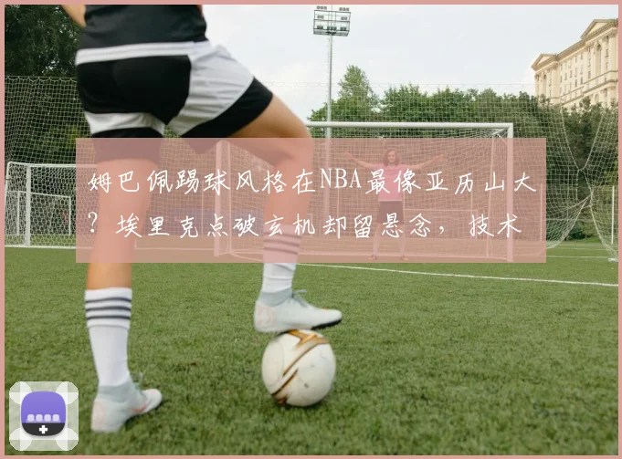 姆巴佩踢球风格在NBA最像亚历山大？埃里克点破玄机却留悬念，技术特点对比深度拆解
